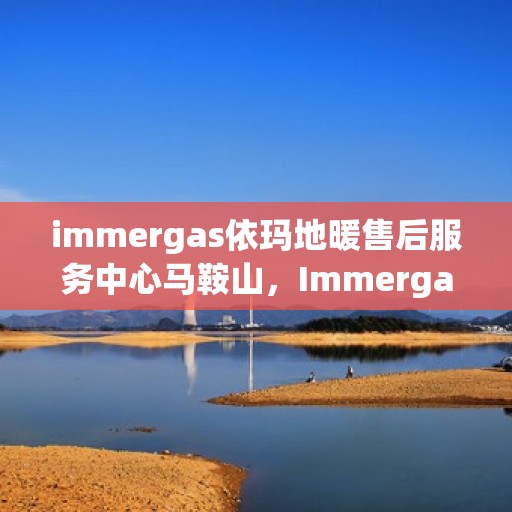 immergas依玛地暖售后服务中心马鞍山，Immergas依玛地暖马鞍山售后服务中心，专业维修与贴心服务