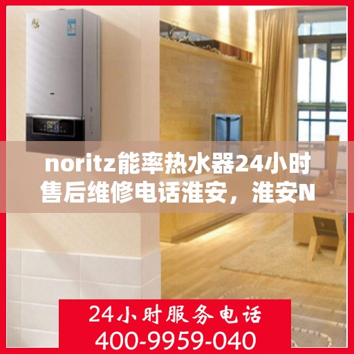 noritz能率热水器24小时售后维修电话淮安，淮安Noritz能率热水器全天候售后维修服务热线公布
