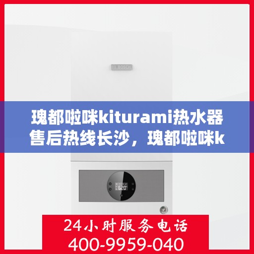 瑰都啦咪kiturami热水器售后热线长沙，瑰都啦咪kiturami热水器长沙售后热线及服务一览