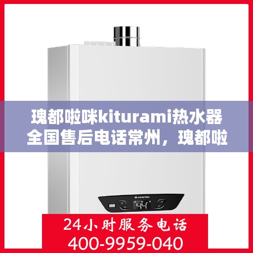 瑰都啦咪kiturami热水器全国售后电话常州，瑰都啦咪kiturami热水器常州售后专线，全天候服务您的温暖需求