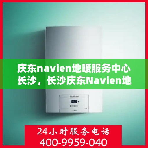 庆东navien地暖服务中心长沙，长沙庆东Navien地暖服务中心，专业地暖维护与安装