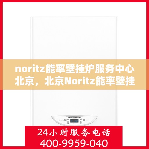 noritz能率壁挂炉服务中心北京，北京Noritz能率壁挂炉服务中心，专业维修与保养之选