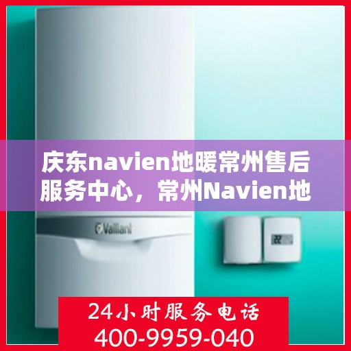 庆东navien地暖常州售后服务中心，常州Navien地暖售后服务中心，专业庆东地暖维修与关怀服务