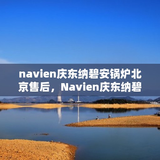 navien庆东纳碧安锅炉北京售后，Navien庆东纳碧安锅炉北京售后服务中心，专业维修与保养支持