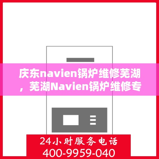 庆东navien锅炉维修芜湖，芜湖Navien锅炉维修专家解析与庆东锅炉维护秘籍