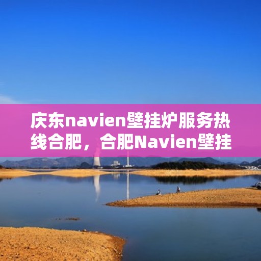 庆东navien壁挂炉服务热线合肥，合肥Navien壁挂炉服务热线，庆东专业售后维修支持