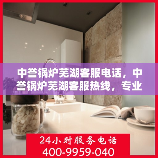 中誉锅炉芜湖客服电话，中誉锅炉芜湖客服热线，专业解答，贴心服务