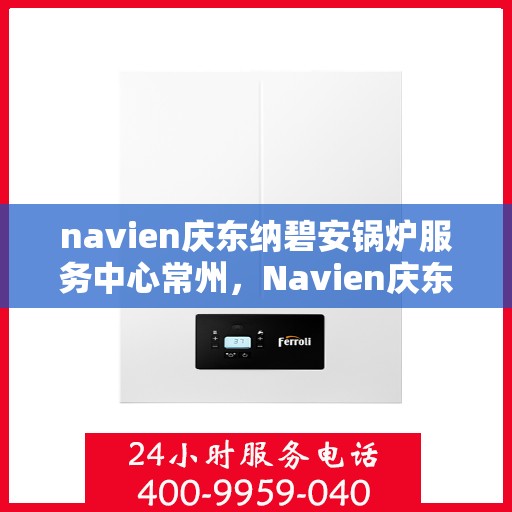 navien庆东纳碧安锅炉服务中心常州，Navien庆东纳碧安锅炉常州服务中心，专业维修与保养一站式解决方案