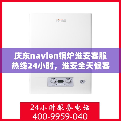 庆东navien锅炉淮安客服热线24小时，淮安全天候客服热线，Navien锅炉庆东客服热线服务，全天候响应您的需求！