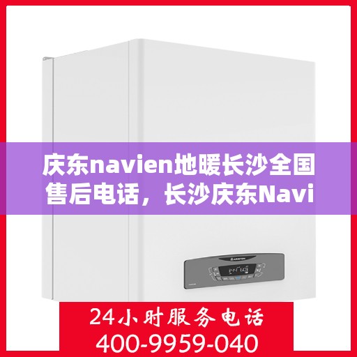 庆东navien地暖长沙全国售后电话，长沙庆东Navien地暖全国售后电话及维修服务解析