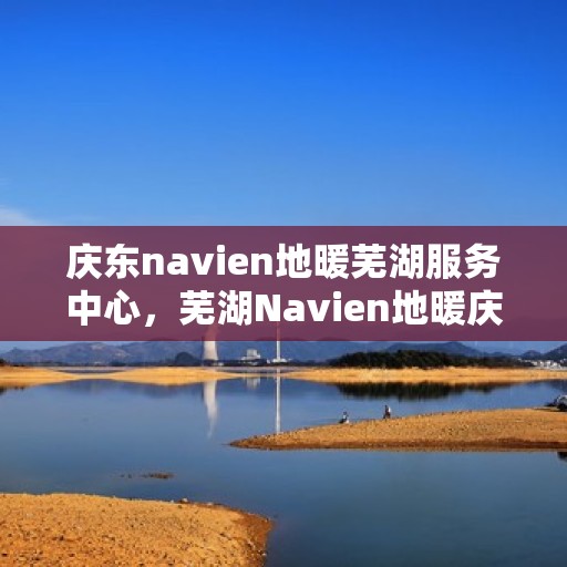 庆东navien地暖芜湖服务中心，芜湖Navien地暖庆东服务中心，专业温暖你的家园
