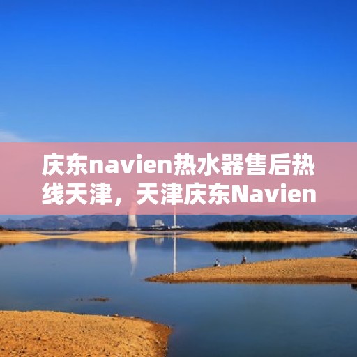 庆东navien热水器售后热线天津，天津庆东Navien热水器售后热线及维修服务支持