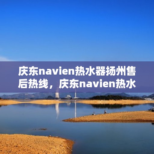 庆东navien热水器扬州售后热线，庆东navien热水器扬州售后服务热线及维修指南