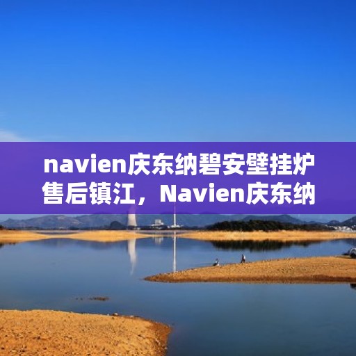 navien庆东纳碧安壁挂炉售后镇江，Navien庆东纳碧安壁挂炉镇江售后服务中心，专业维修与保养支持