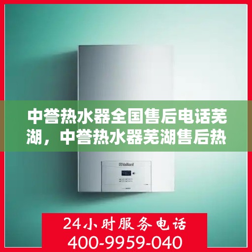 中誉热水器全国售后电话芜湖，中誉热水器芜湖售后热线，专业维修与电话服务一站式解决