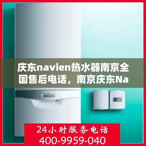 庆东navien热水器南京全国售后电话，南京庆东Navien热水器全国售后维修服务热线及电话支持指南
