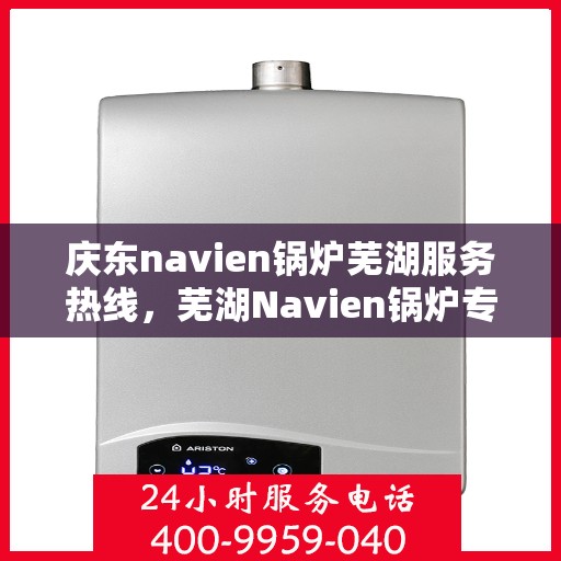 庆东navien锅炉芜湖服务热线，芜湖Navien锅炉专业服务热线，庆东锅炉维修与咨询一站式解决方案