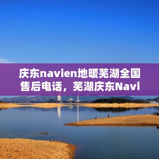 庆东navien地暖芜湖全国售后电话，芜湖庆东Navien地暖全国售后电话及维修服务解析