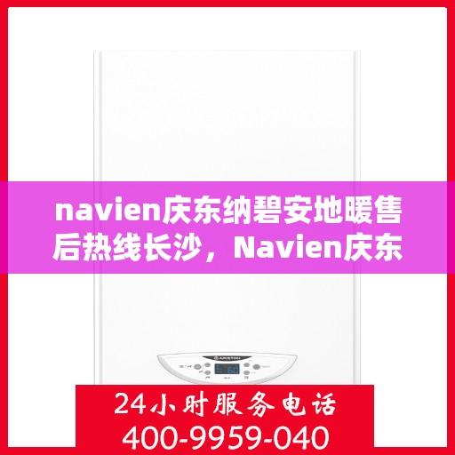 navien庆东纳碧安地暖售后热线长沙，Navien庆东纳碧安地暖长沙售后热线及维修服务指南