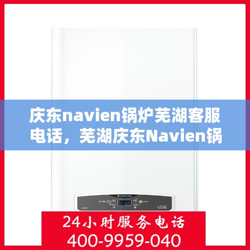 庆东navien锅炉芜湖客服电话，芜湖庆东Navien锅炉客服热线，专业支持与解决方案一站式服务