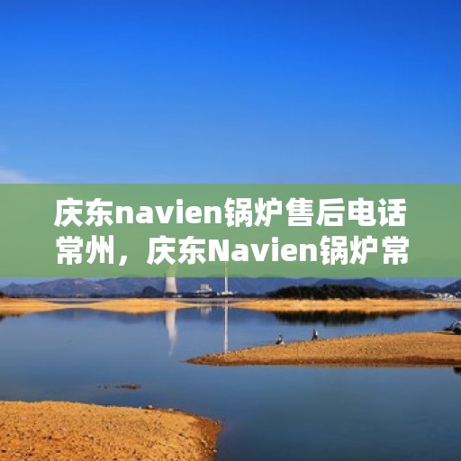 庆东navien锅炉售后电话常州，庆东Navien锅炉常州售后电话及服务一览