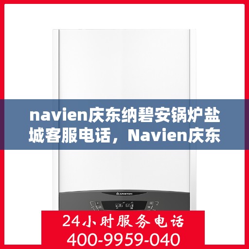 navien庆东纳碧安锅炉盐城客服电话，Navien庆东纳碧安锅炉盐城客服热线及咨询电话号码详解