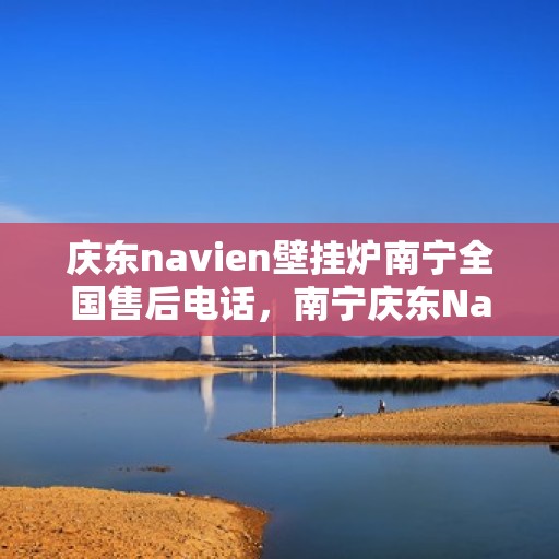 庆东navien壁挂炉南宁全国售后电话，南宁庆东Navien壁挂炉全国售后客服热线及维修服务指南