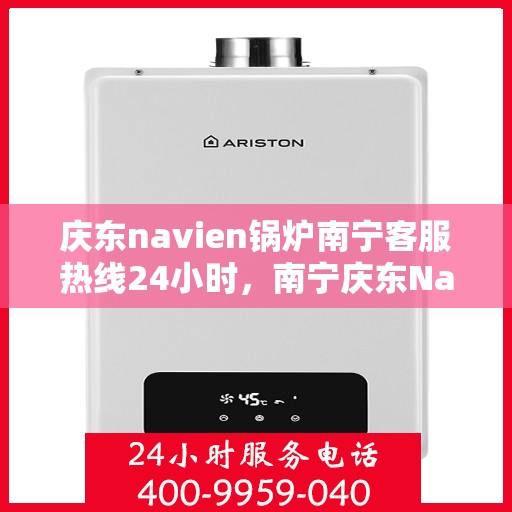庆东navien锅炉南宁客服热线24小时，南宁庆东Navien锅炉全天候客服热线，贴心服务不打烊