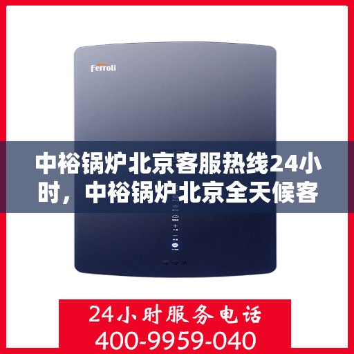 中裕锅炉北京客服热线24小时，中裕锅炉北京全天候客服热线，贴心服务随时在线