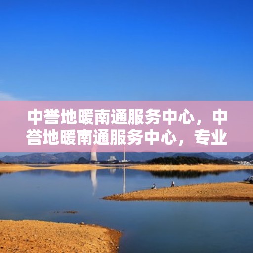 中誉地暖南通服务中心，中誉地暖南通服务中心，专业温暖，为您而来