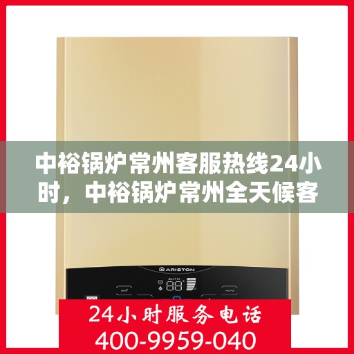 中裕锅炉常州客服热线24小时，中裕锅炉常州全天候客服热线，贴心服务随时在线